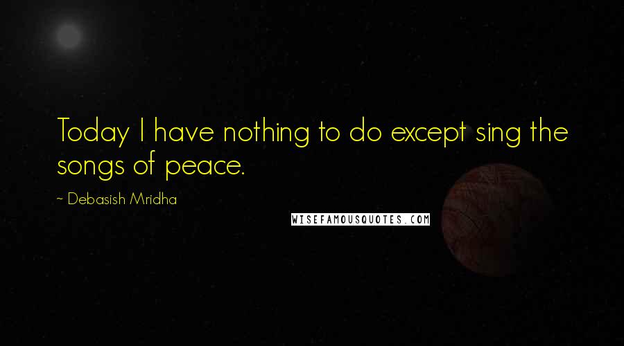 Debasish Mridha Quotes: Today I have nothing to do except sing the songs of peace.