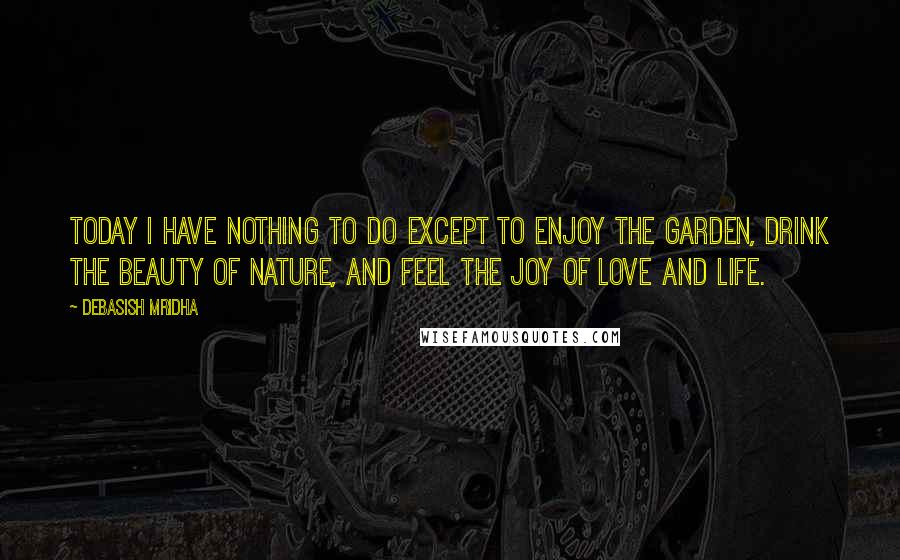 Debasish Mridha Quotes: Today I have nothing to do except to enjoy the garden, drink the beauty of nature, and feel the joy of love and life.