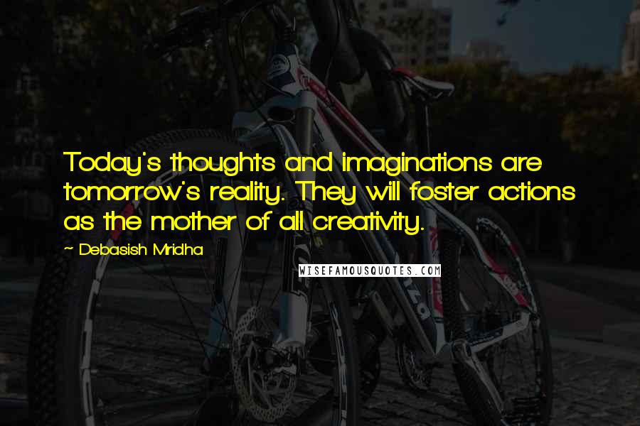 Debasish Mridha Quotes: Today's thoughts and imaginations are tomorrow's reality. They will foster actions as the mother of all creativity.