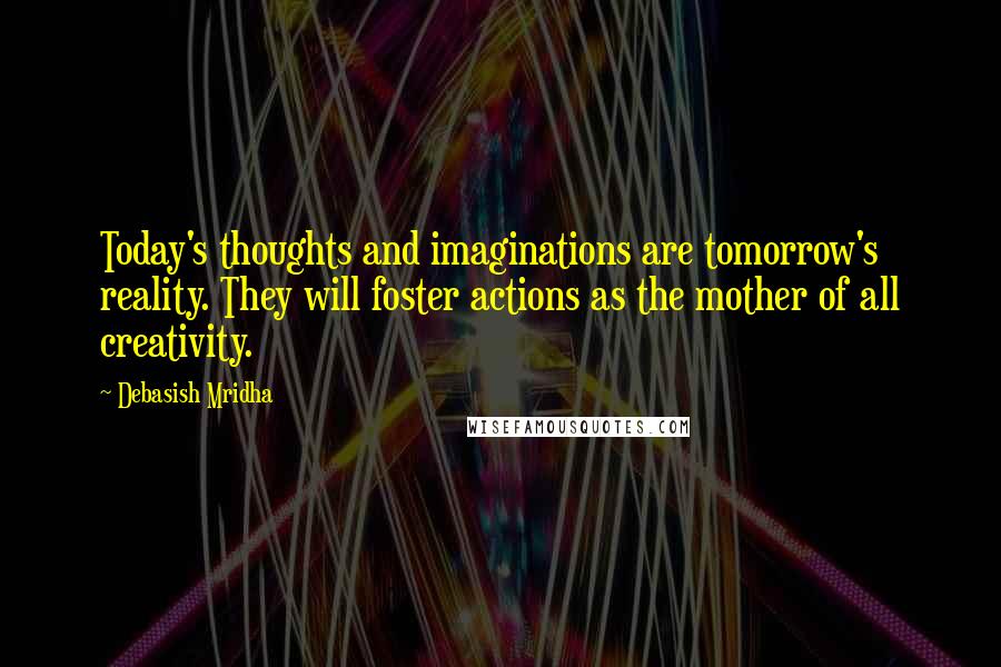 Debasish Mridha Quotes: Today's thoughts and imaginations are tomorrow's reality. They will foster actions as the mother of all creativity.