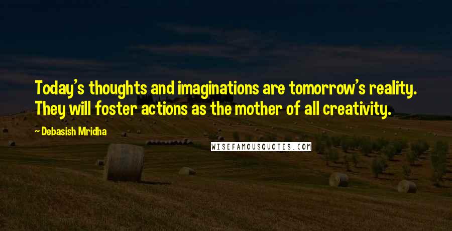 Debasish Mridha Quotes: Today's thoughts and imaginations are tomorrow's reality. They will foster actions as the mother of all creativity.
