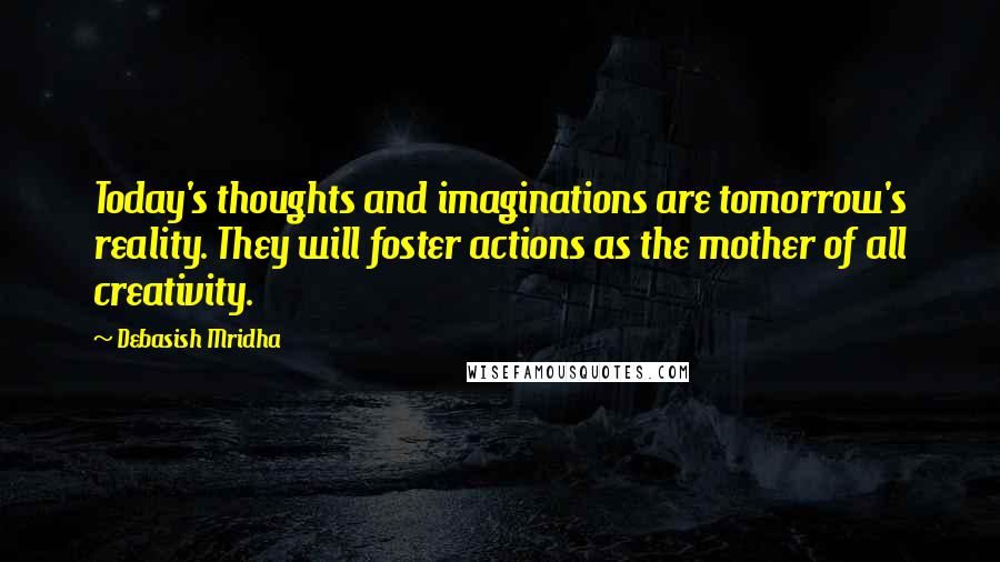 Debasish Mridha Quotes: Today's thoughts and imaginations are tomorrow's reality. They will foster actions as the mother of all creativity.