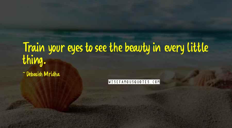 Debasish Mridha Quotes: Train your eyes to see the beauty in every little thing.