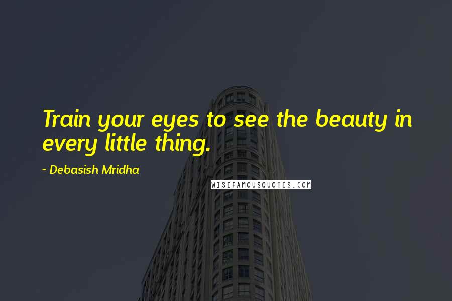 Debasish Mridha Quotes: Train your eyes to see the beauty in every little thing.