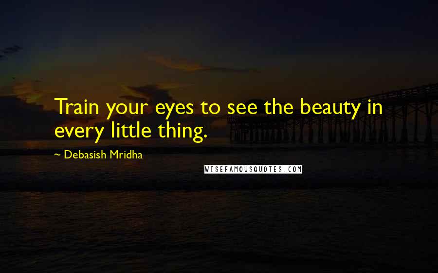 Debasish Mridha Quotes: Train your eyes to see the beauty in every little thing.