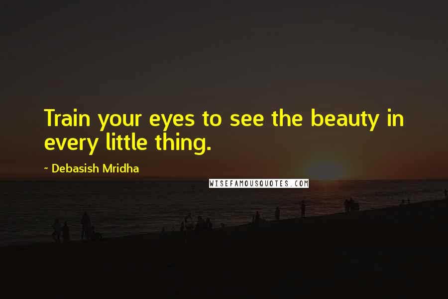 Debasish Mridha Quotes: Train your eyes to see the beauty in every little thing.