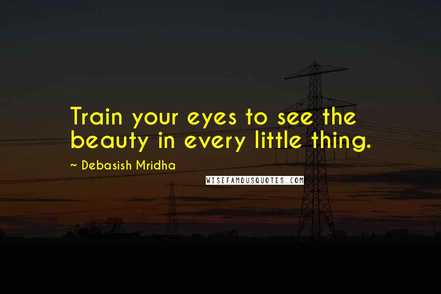 Debasish Mridha Quotes: Train your eyes to see the beauty in every little thing.