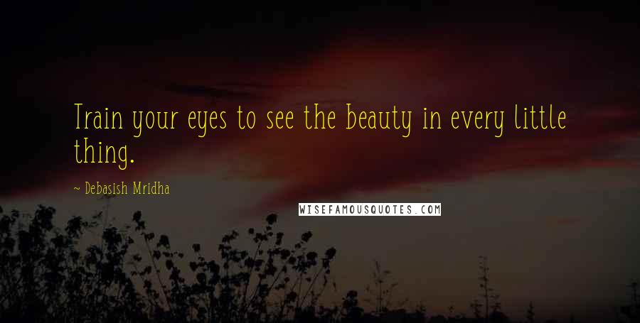 Debasish Mridha Quotes: Train your eyes to see the beauty in every little thing.