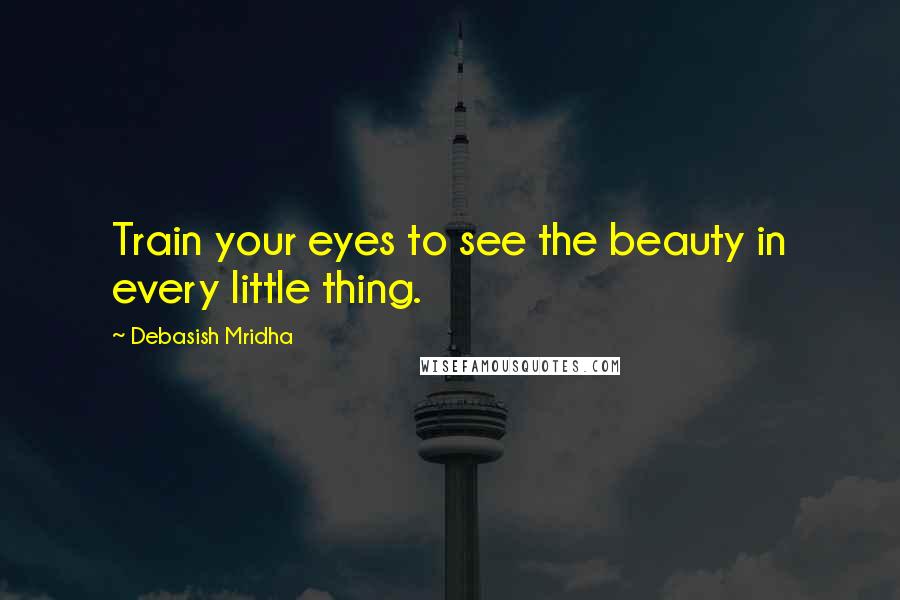 Debasish Mridha Quotes: Train your eyes to see the beauty in every little thing.