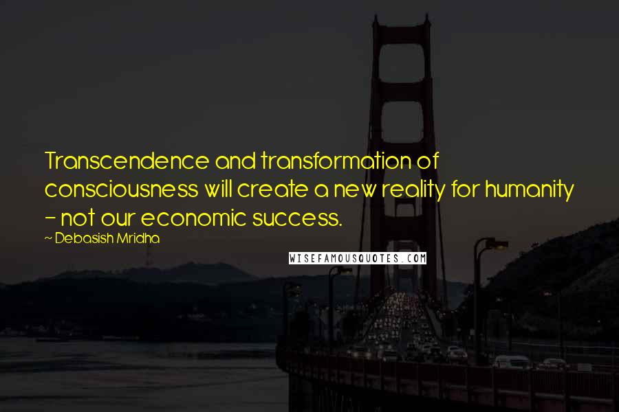 Debasish Mridha Quotes: Transcendence and transformation of consciousness will create a new reality for humanity - not our economic success.