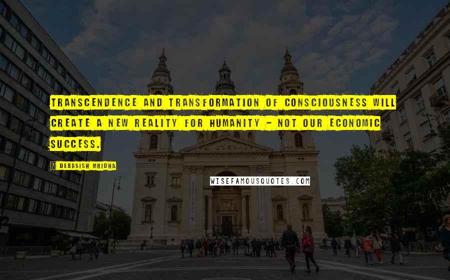 Debasish Mridha Quotes: Transcendence and transformation of consciousness will create a new reality for humanity - not our economic success.