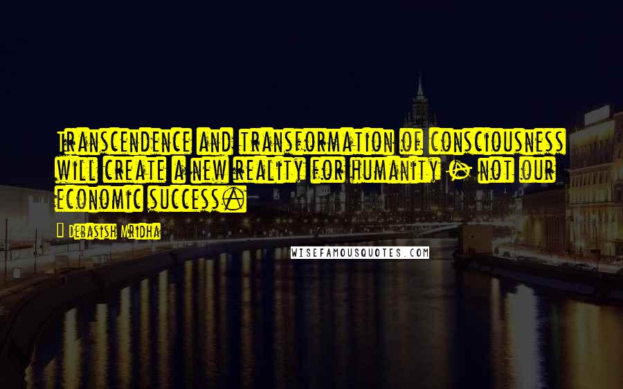 Debasish Mridha Quotes: Transcendence and transformation of consciousness will create a new reality for humanity - not our economic success.