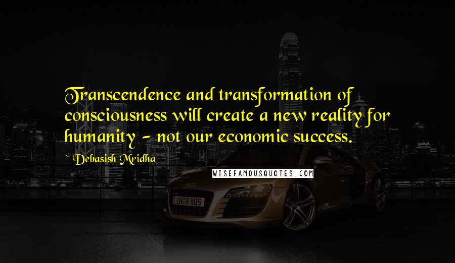 Debasish Mridha Quotes: Transcendence and transformation of consciousness will create a new reality for humanity - not our economic success.