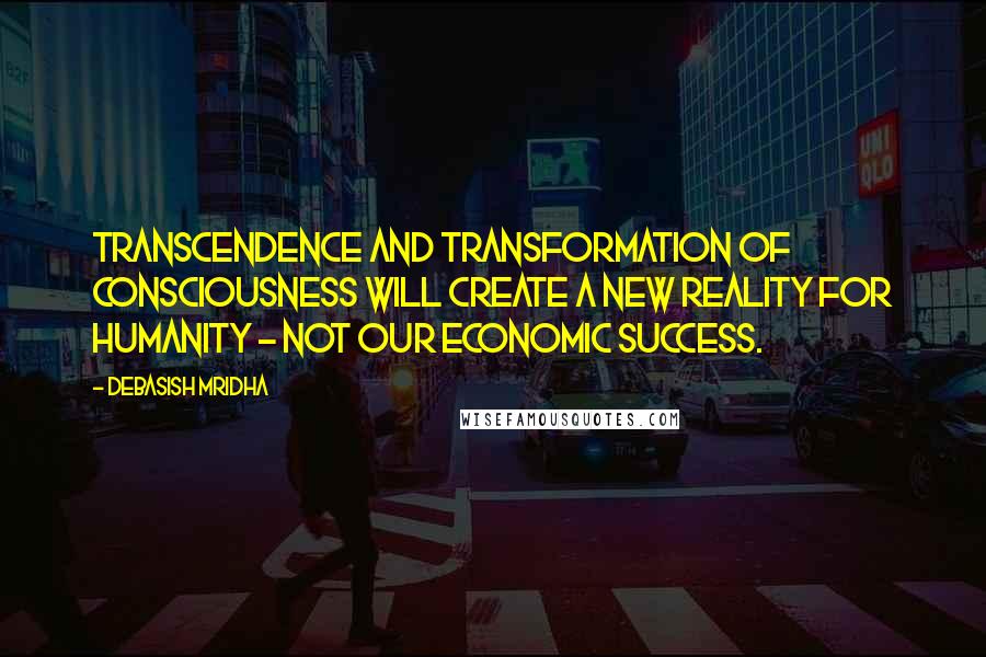 Debasish Mridha Quotes: Transcendence and transformation of consciousness will create a new reality for humanity - not our economic success.