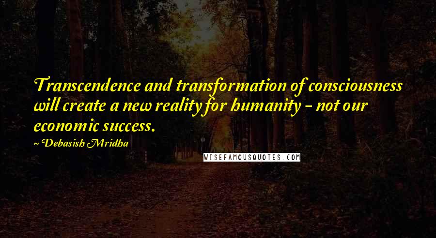 Debasish Mridha Quotes: Transcendence and transformation of consciousness will create a new reality for humanity - not our economic success.