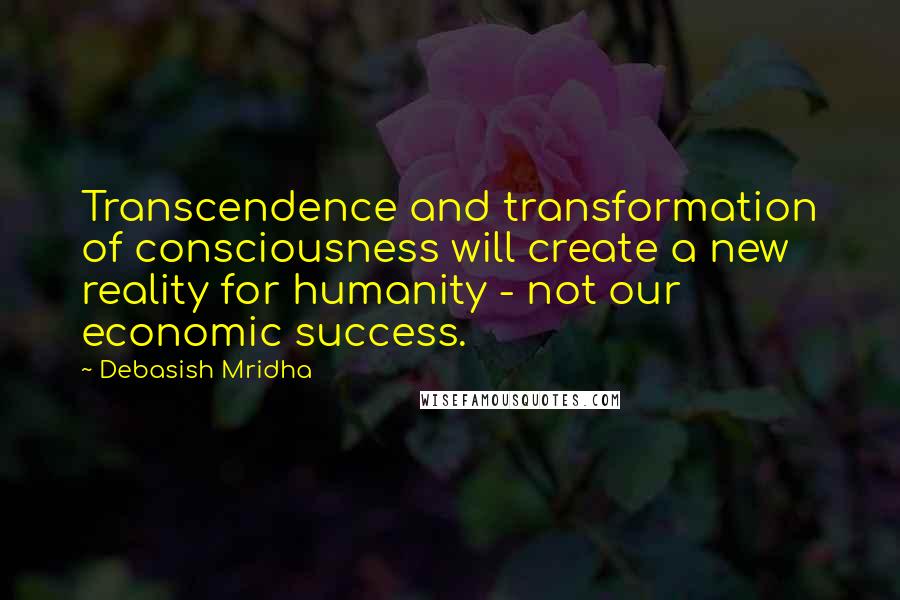 Debasish Mridha Quotes: Transcendence and transformation of consciousness will create a new reality for humanity - not our economic success.