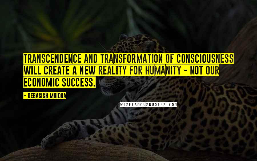 Debasish Mridha Quotes: Transcendence and transformation of consciousness will create a new reality for humanity - not our economic success.