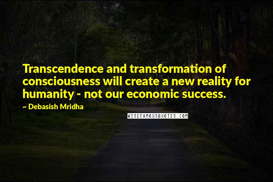 Debasish Mridha Quotes: Transcendence and transformation of consciousness will create a new reality for humanity - not our economic success.