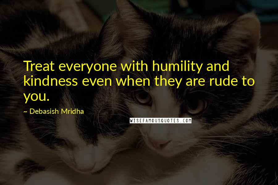 Debasish Mridha Quotes: Treat everyone with humility and kindness even when they are rude to you.