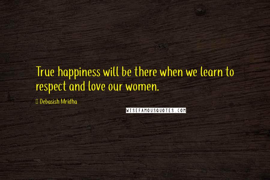Debasish Mridha Quotes: True happiness will be there when we learn to respect and love our women.