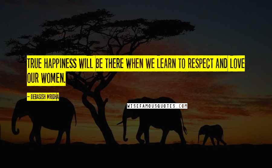 Debasish Mridha Quotes: True happiness will be there when we learn to respect and love our women.