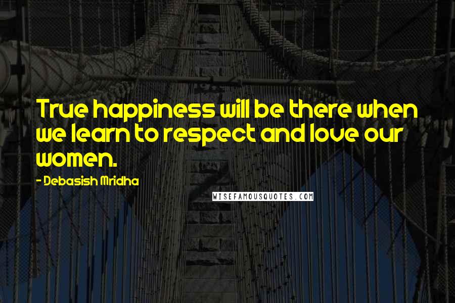 Debasish Mridha Quotes: True happiness will be there when we learn to respect and love our women.