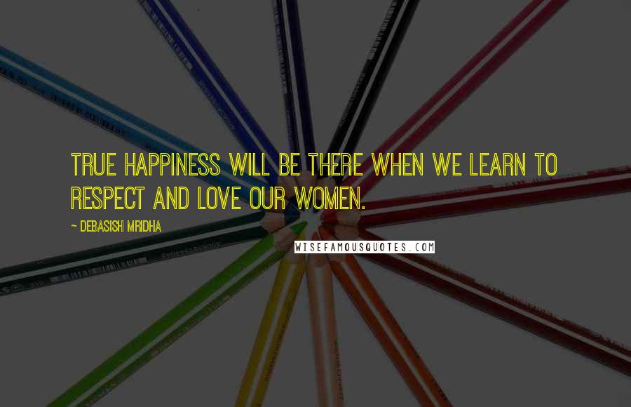 Debasish Mridha Quotes: True happiness will be there when we learn to respect and love our women.