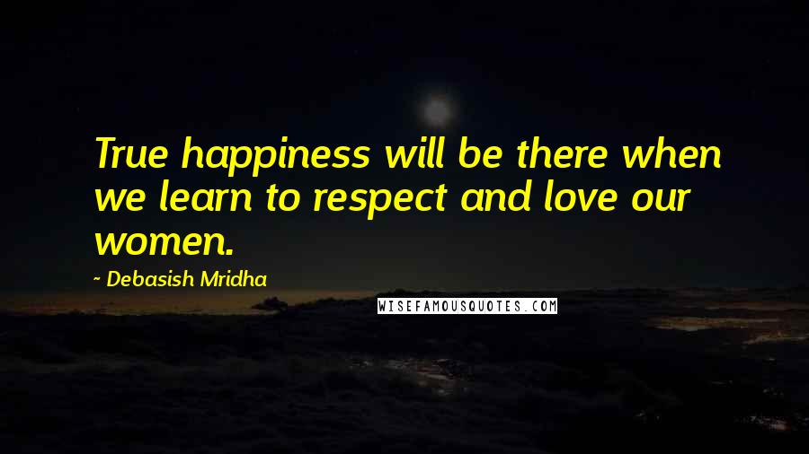 Debasish Mridha Quotes: True happiness will be there when we learn to respect and love our women.