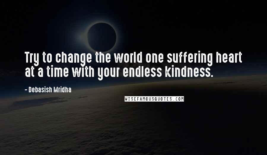 Debasish Mridha Quotes: Try to change the world one suffering heart at a time with your endless kindness.