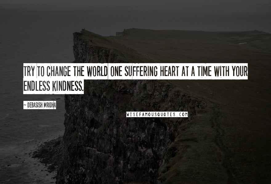 Debasish Mridha Quotes: Try to change the world one suffering heart at a time with your endless kindness.