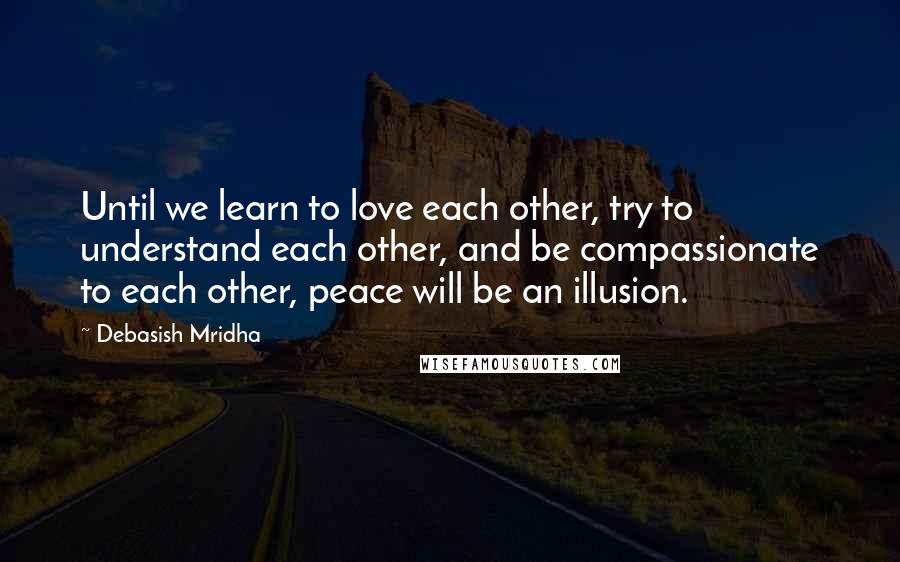 Debasish Mridha Quotes: Until we learn to love each other, try to understand each other, and be compassionate to each other, peace will be an illusion.