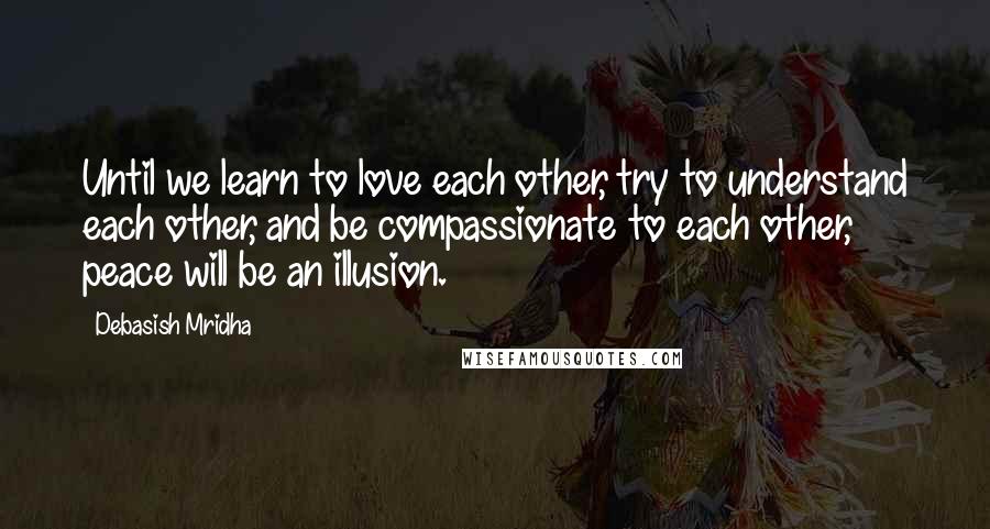 Debasish Mridha Quotes: Until we learn to love each other, try to understand each other, and be compassionate to each other, peace will be an illusion.