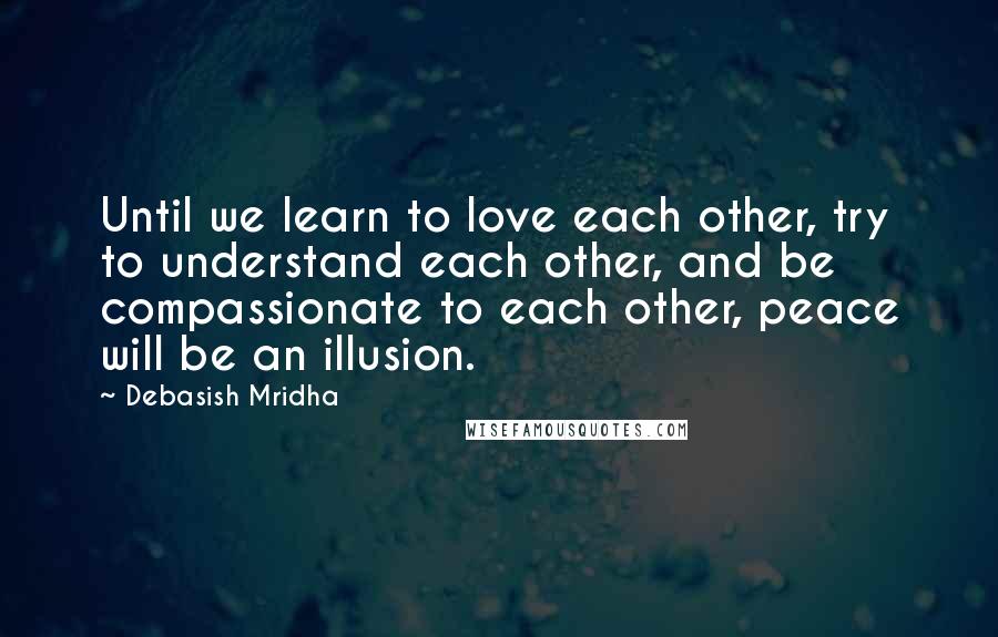 Debasish Mridha Quotes: Until we learn to love each other, try to understand each other, and be compassionate to each other, peace will be an illusion.