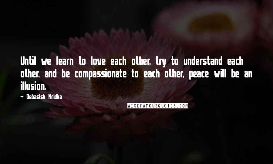 Debasish Mridha Quotes: Until we learn to love each other, try to understand each other, and be compassionate to each other, peace will be an illusion.