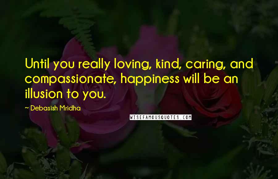 Debasish Mridha Quotes: Until you really loving, kind, caring, and compassionate, happiness will be an illusion to you.