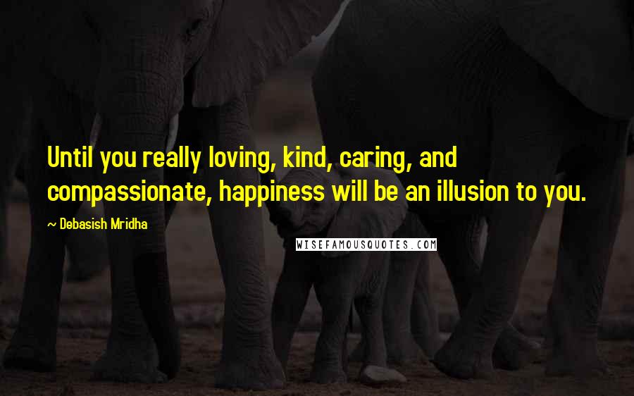 Debasish Mridha Quotes: Until you really loving, kind, caring, and compassionate, happiness will be an illusion to you.