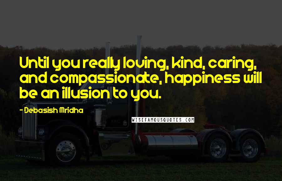 Debasish Mridha Quotes: Until you really loving, kind, caring, and compassionate, happiness will be an illusion to you.