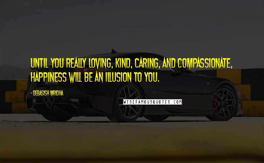 Debasish Mridha Quotes: Until you really loving, kind, caring, and compassionate, happiness will be an illusion to you.
