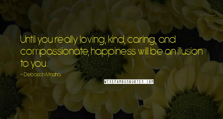 Debasish Mridha Quotes: Until you really loving, kind, caring, and compassionate, happiness will be an illusion to you.