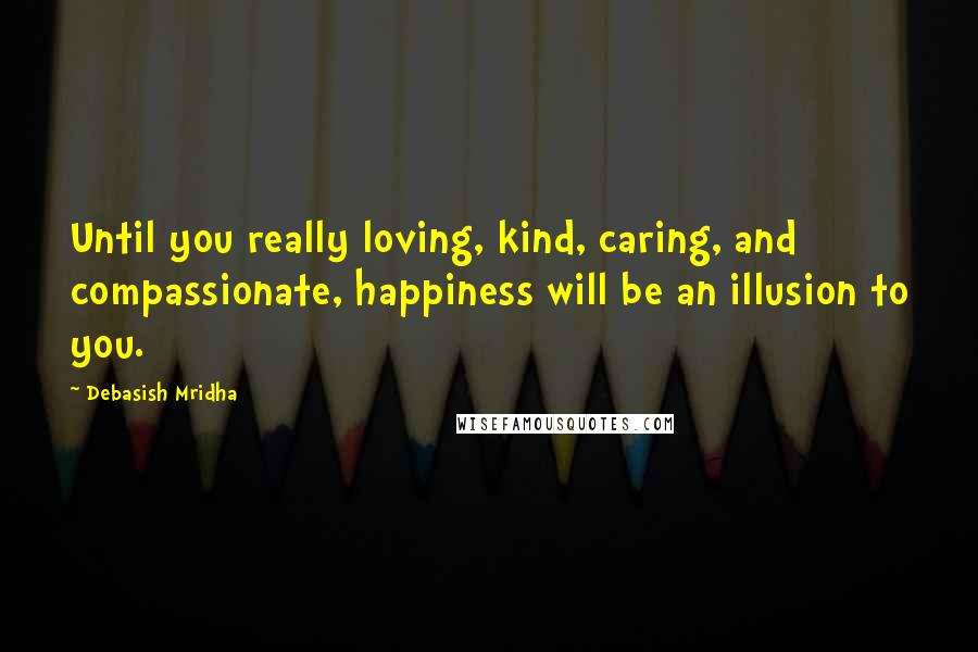 Debasish Mridha Quotes: Until you really loving, kind, caring, and compassionate, happiness will be an illusion to you.