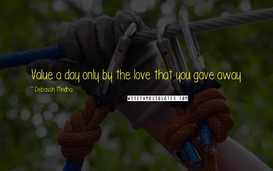 Debasish Mridha Quotes: Value a day only by the love that you gave away.