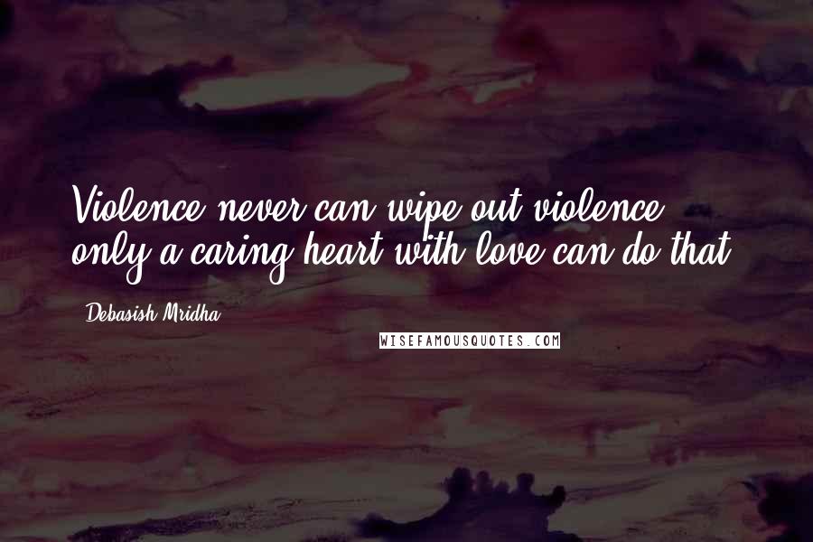 Debasish Mridha Quotes: Violence never can wipe out violence, only a caring heart with love can do that.