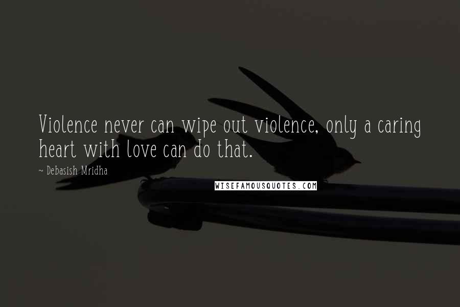 Debasish Mridha Quotes: Violence never can wipe out violence, only a caring heart with love can do that.