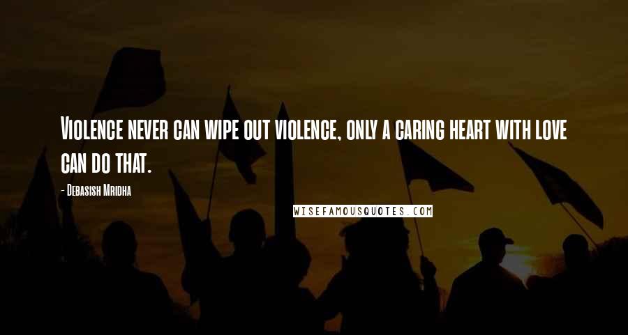 Debasish Mridha Quotes: Violence never can wipe out violence, only a caring heart with love can do that.