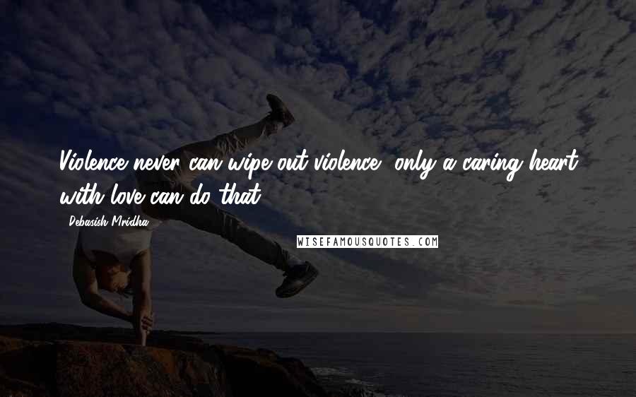 Debasish Mridha Quotes: Violence never can wipe out violence, only a caring heart with love can do that.