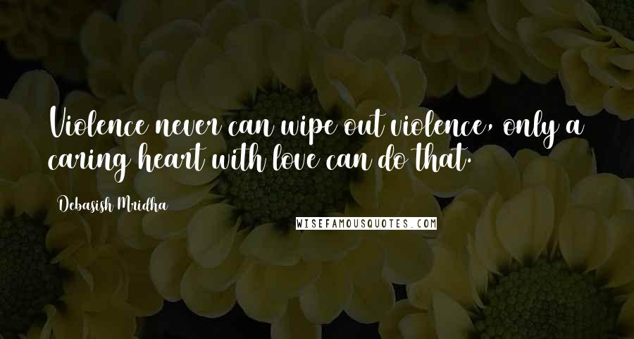 Debasish Mridha Quotes: Violence never can wipe out violence, only a caring heart with love can do that.