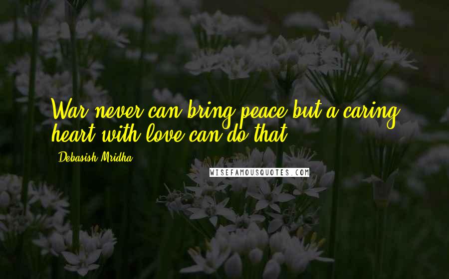 Debasish Mridha Quotes: War never can bring peace but a caring heart with love can do that.