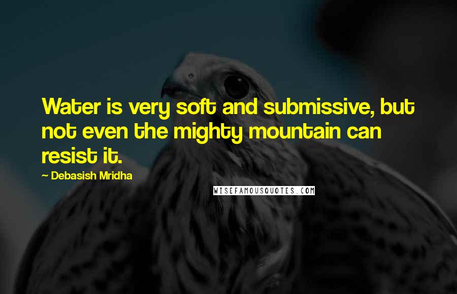 Debasish Mridha Quotes: Water is very soft and submissive, but not even the mighty mountain can resist it.