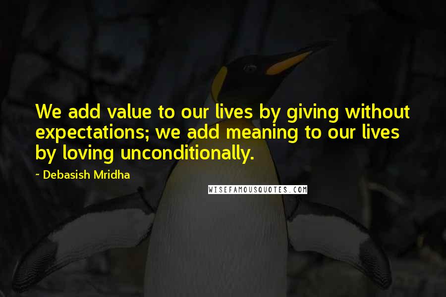 Debasish Mridha Quotes: We add value to our lives by giving without expectations; we add meaning to our lives by loving unconditionally.