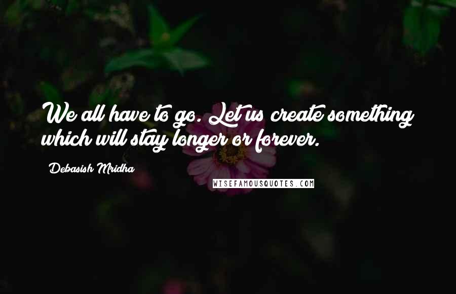 Debasish Mridha Quotes: We all have to go. Let us create something which will stay longer or forever.